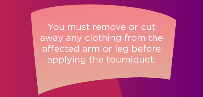 You must remove or cut away any clothing from the affected arm or leg before applying the tourniquet