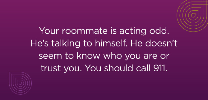 Your roommate is acting odd. He's talking to himself. He doesn't seem to know who you are or trust you. You should call 911.