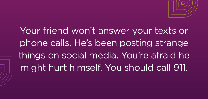 Your friend won't answer your texts or phone calls. He's been posting strange things on social media. You're afraid he might hurt himself. You should call 911.