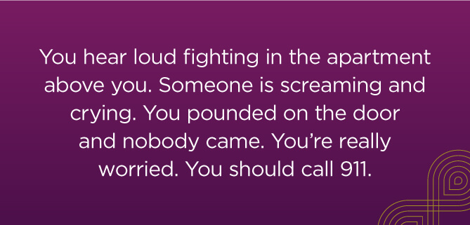 You hear loud fighting in the apartment above you. Someone is screaming and crying. You pounded on the door and nobody came. You're feeling really worried. You should call 911.